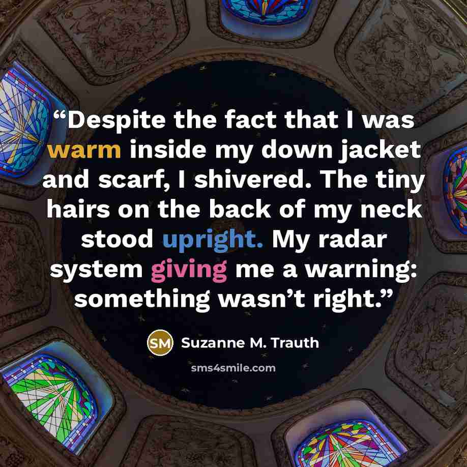 “Despite the fact that I was warm inside my down jacket and scarf, I shivered. The tiny hairs on the back of my neck stood upright. My radar system giving me a warning: something wasn’t right.” quote by Suzanne M. Trauth