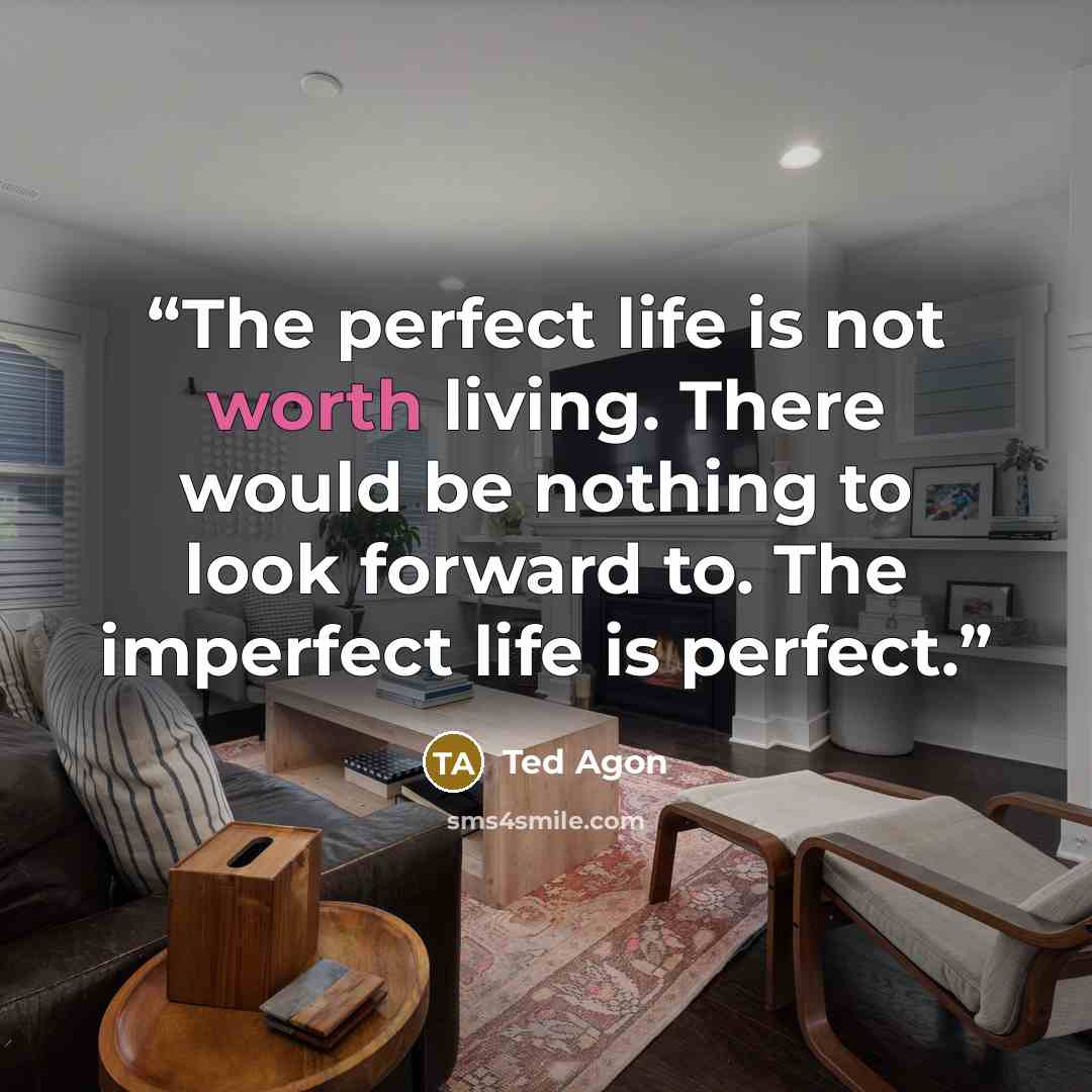 “The perfect life is not worth living. There would be nothing to look forward to. The imperfect life is perfect.” quote by Ted Agon