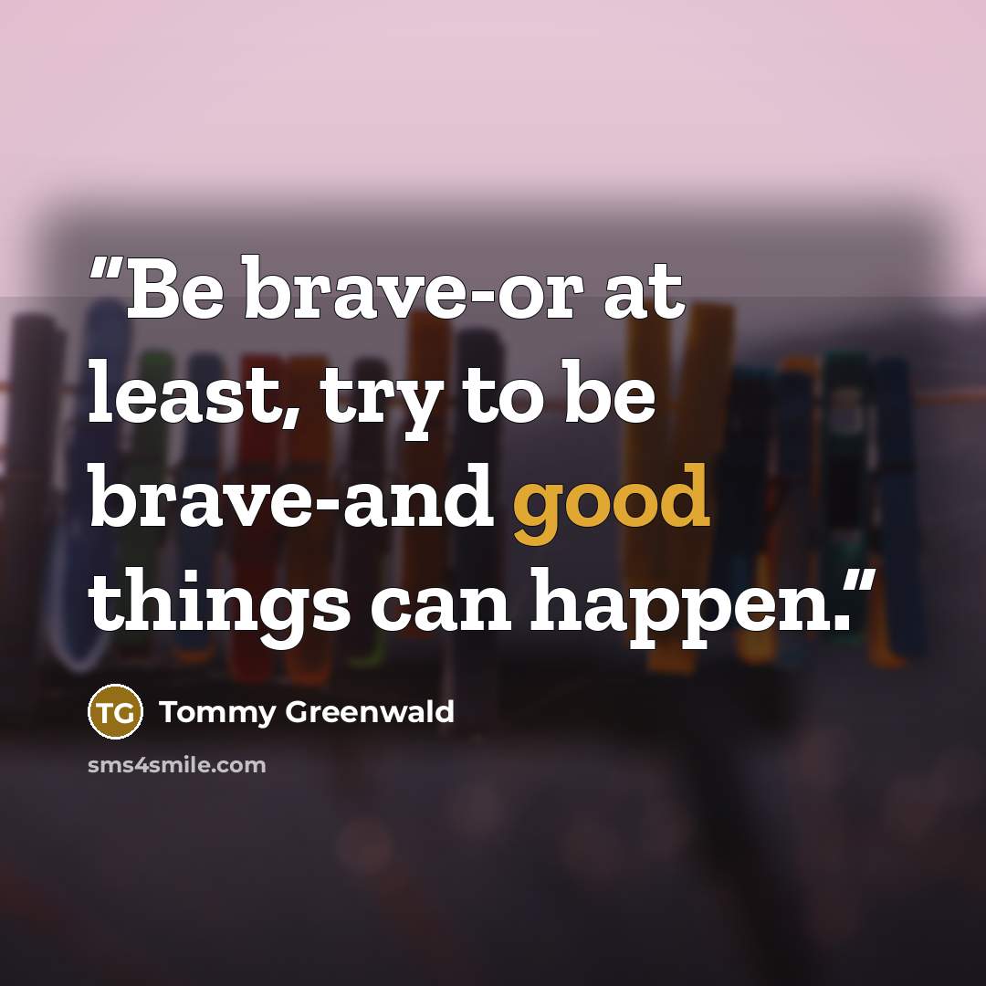 “Be brave-or at least, try to be brave-and good things can happen.” quote by Tommy Greenwald