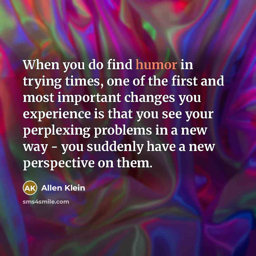 “When you do find humor in trying times, one of the first and most important changes you experience is that you see your perplexing problems in a new way - you suddenly have a new perspective on them.” quote by Allen Klein