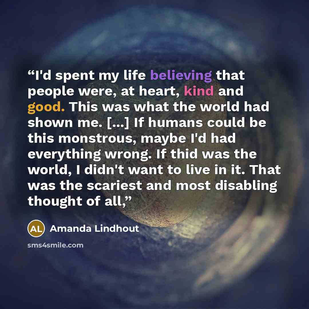 “I'd spent my life believing that people were, at heart, kind and good. This was what the world had shown me. [...] If humans could be this monstrous, maybe I'd had everything wrong. If thid was the world, I didn't want to live in it. That was the scariest and most disabling thought of all,” quote by Amanda Lindhout