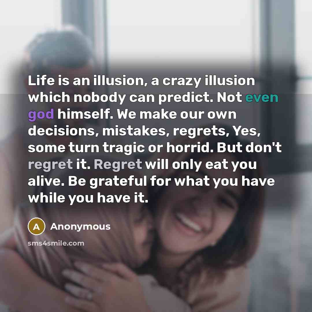 “Life is an illusion, a crazy illusion which nobody can predict. Not even god himself. We make our own decisions, mistakes, regrets, Yes, some turn tragic or horrid. But don't regret it. Regret will only eat you alive. Be grateful for what you have while you have it.” quote by Anonymous