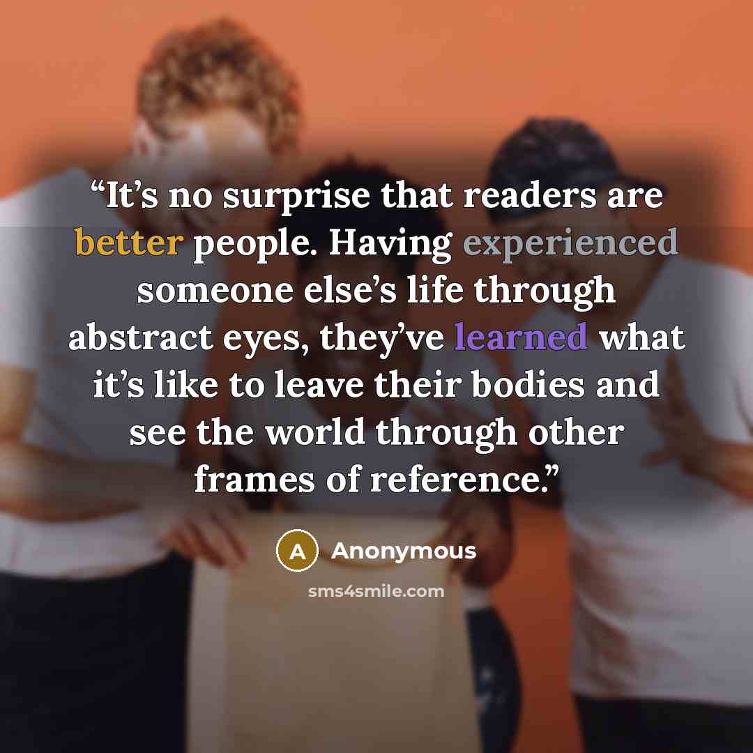 “It’s no surprise that readers are better people. Having experienced someone else’s life through abstract eyes, they’ve learned what it’s like to leave their bodies and see the world through other frames of reference.” quote by Anonymous