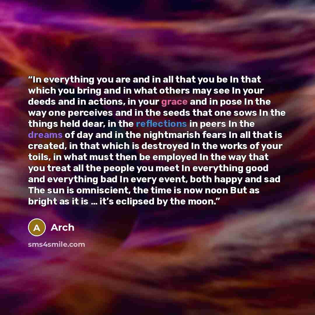 “In everything you are and in all that you be In that which you bring and in what others may see In your deeds and in actions, in your grace and in pose In the way one perceives and in the seeds that one sows In the things held dear, in the reflections in peers In the dreams of day and in the…” quote by Arch