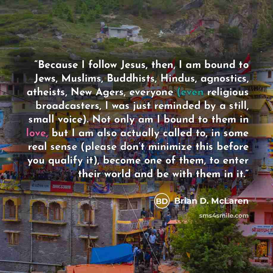 “Because I follow Jesus, then, I am bound to Jews, Muslims, Buddhists, Hindus, agnostics, atheists, New Agers, everyone (even religious broadcasters, I was just reminded by a still, small voice). Not only am I bound to them in love, but I am also actually called to, in some real sense (please don’t…” quote by Brian D. McLaren