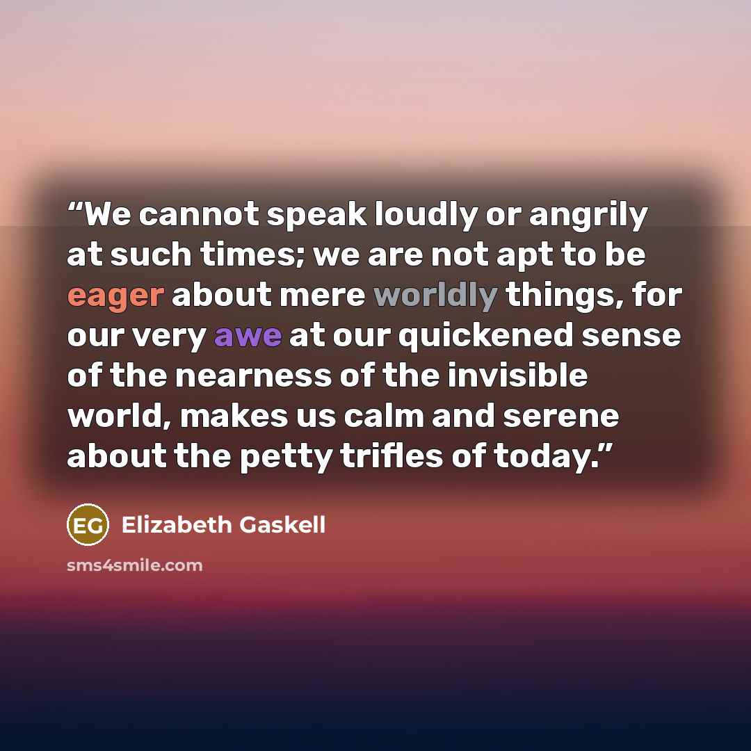“We cannot speak loudly or angrily at such times; we are not apt to be eager about mere worldly things, for our very awe at our quickened sense of the nearness of the invisible world, makes us calm and serene about the petty trifles of today.” quote by Elizabeth Gaskell