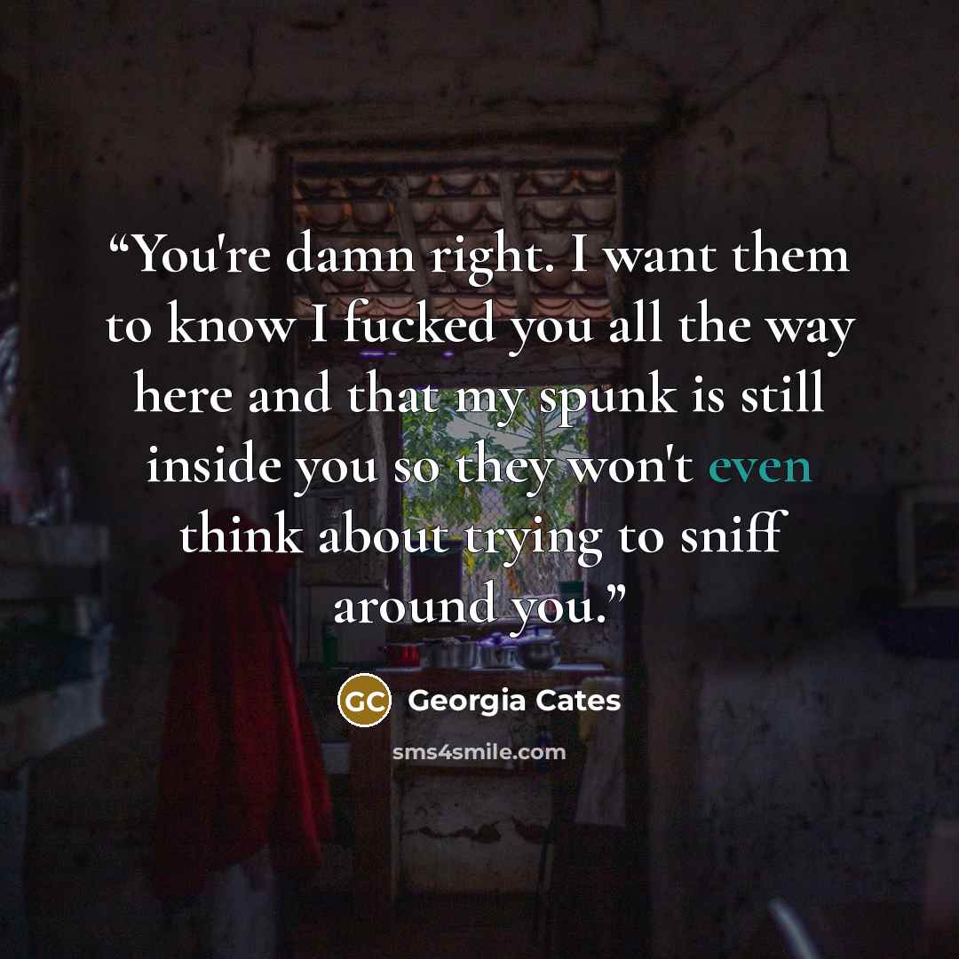 “You're damn right. I want them to know I fucked you all the way here and that my spunk is still inside you so they won't even think about trying to sniff around you.” quote by Georgia Cates