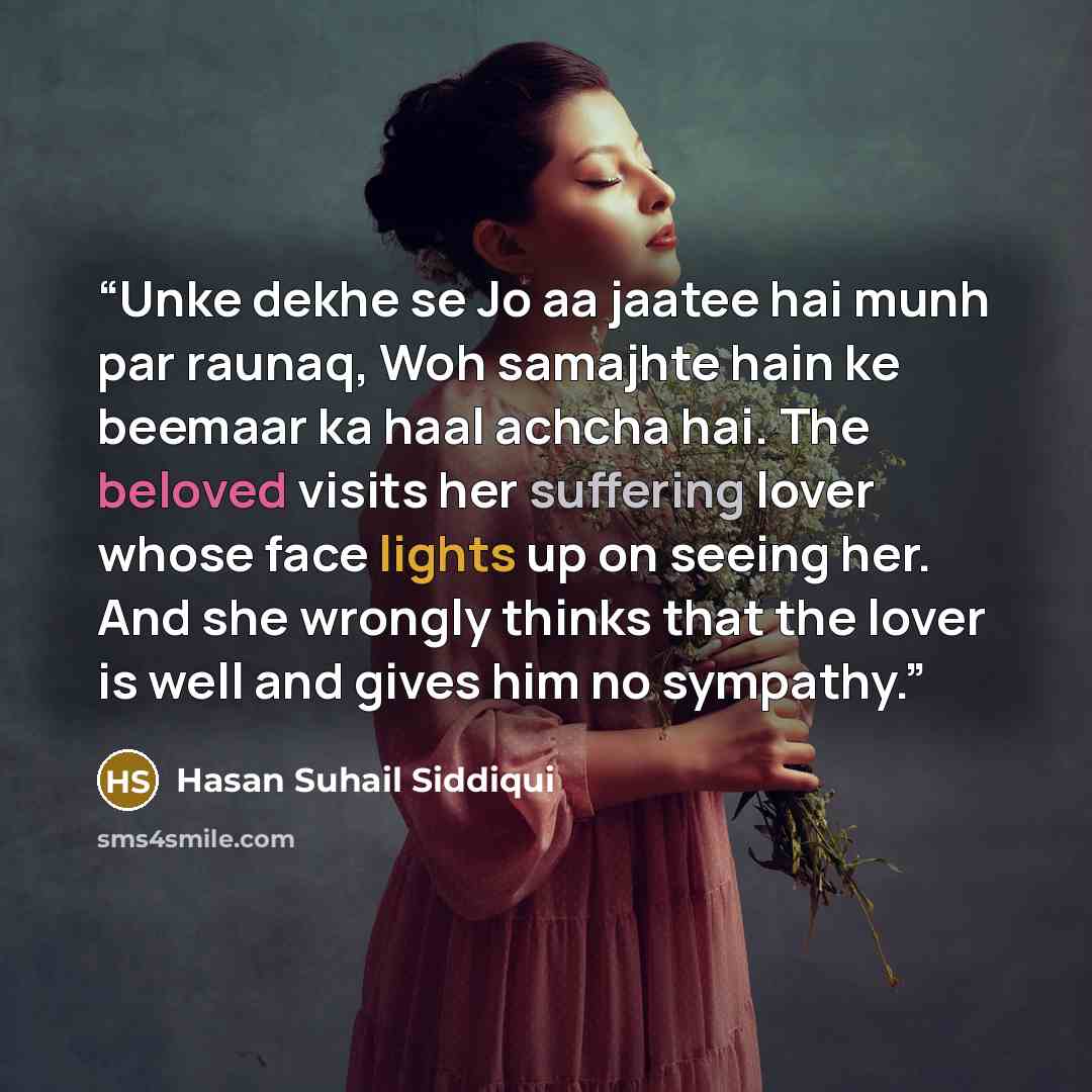 “Unke dekhe se Jo aa jaatee hai munh par raunaq, Woh samajhte hain ke beemaar ka haal achcha hai. The beloved visits her suffering lover whose face lights up on seeing her. And she wrongly thinks that the lover is well and gives him no sympathy.” quote by Hasan Suhail Siddiqui