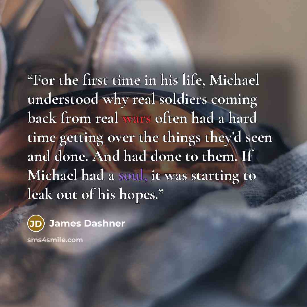 “For the first time in his life, Michael understood why real soldiers coming back from real wars often had a hard time getting over the things they'd seen and done. And had done to them. If Michael had a soul, it was starting to leak out of his hopes.” quote by James Dashner