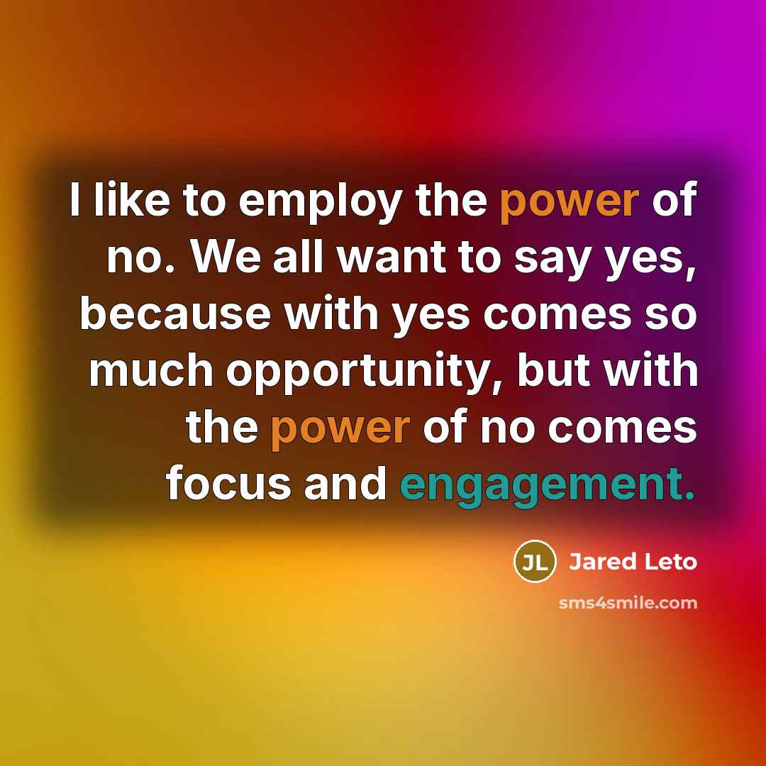 “I like to employ the power of no. We all want to say yes, because with yes comes so much opportunity, but with the power of no comes focus and engagement.” quote by Jared Leto