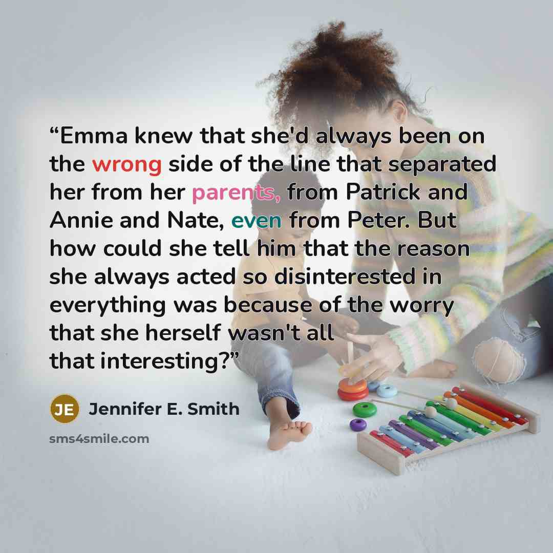 “Emma knew that she'd always been on the wrong side of the line that separated her from her parents, from Patrick and Annie and Nate, even from Peter. But how could she tell him that the reason she always acted so disinterested in everything was because of the worry that she herself wasn't all that…” quote by Jennifer E. Smith