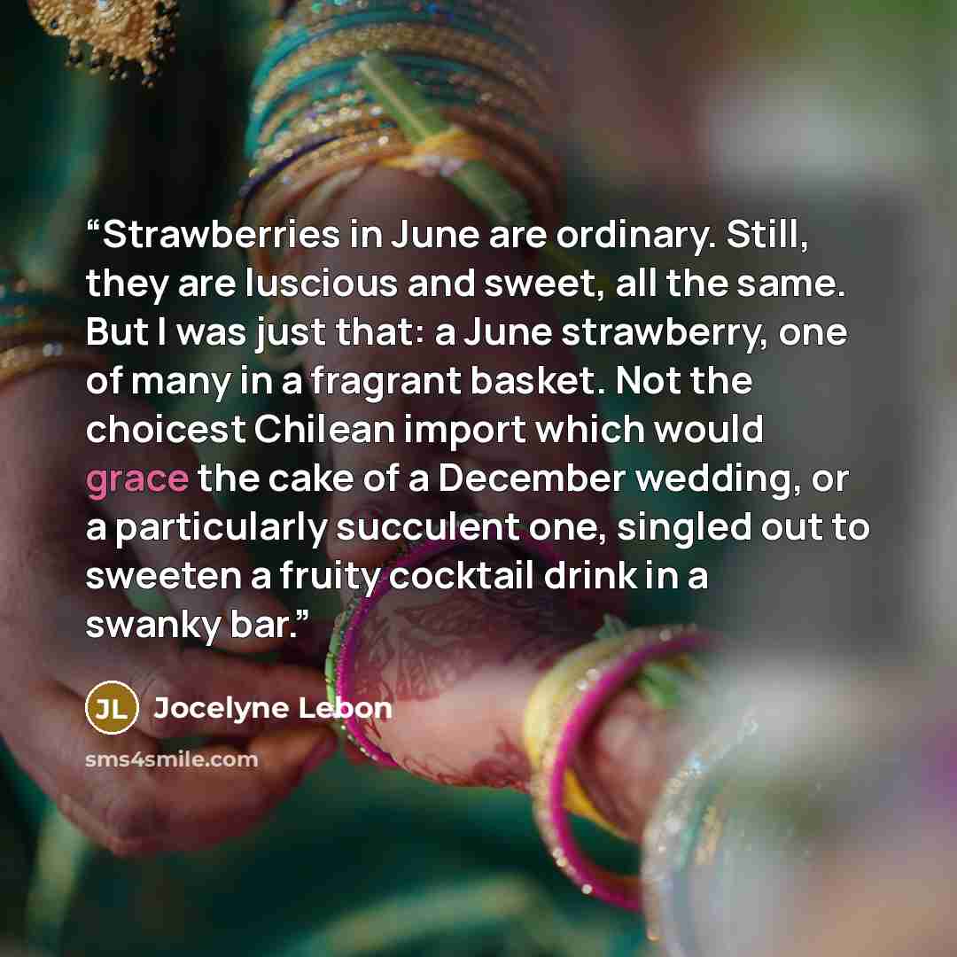 “Strawberries in June are ordinary. Still, they are luscious and sweet, all the same. But I was just that: a June strawberry, one of many in a fragrant basket. Not the choicest Chilean import which would grace the cake of a December wedding, or a particularly succulent one, singled out to sweeten a…” quote by Jocelyne Lebon