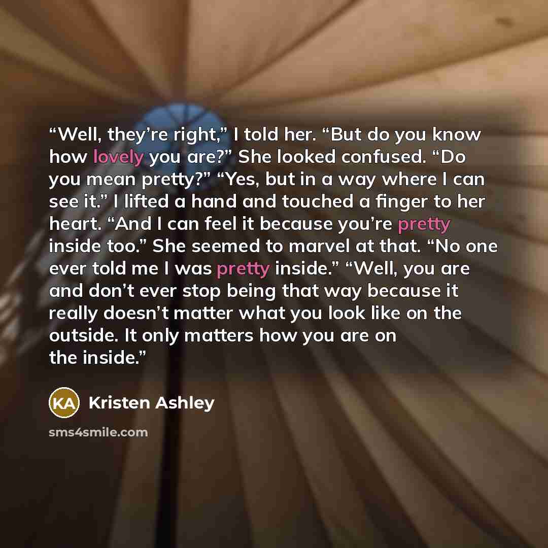 “Well, they’re right,” I told her. “But do you know how lovely you are?” She looked confused. “Do you mean pretty?” “Yes, but in a way where I can see it.” I lifted a hand and touched a finger to her heart. “And I can feel it because you’re pretty inside too.” She seemed to marvel at that. “No one…” quote by Kristen Ashley