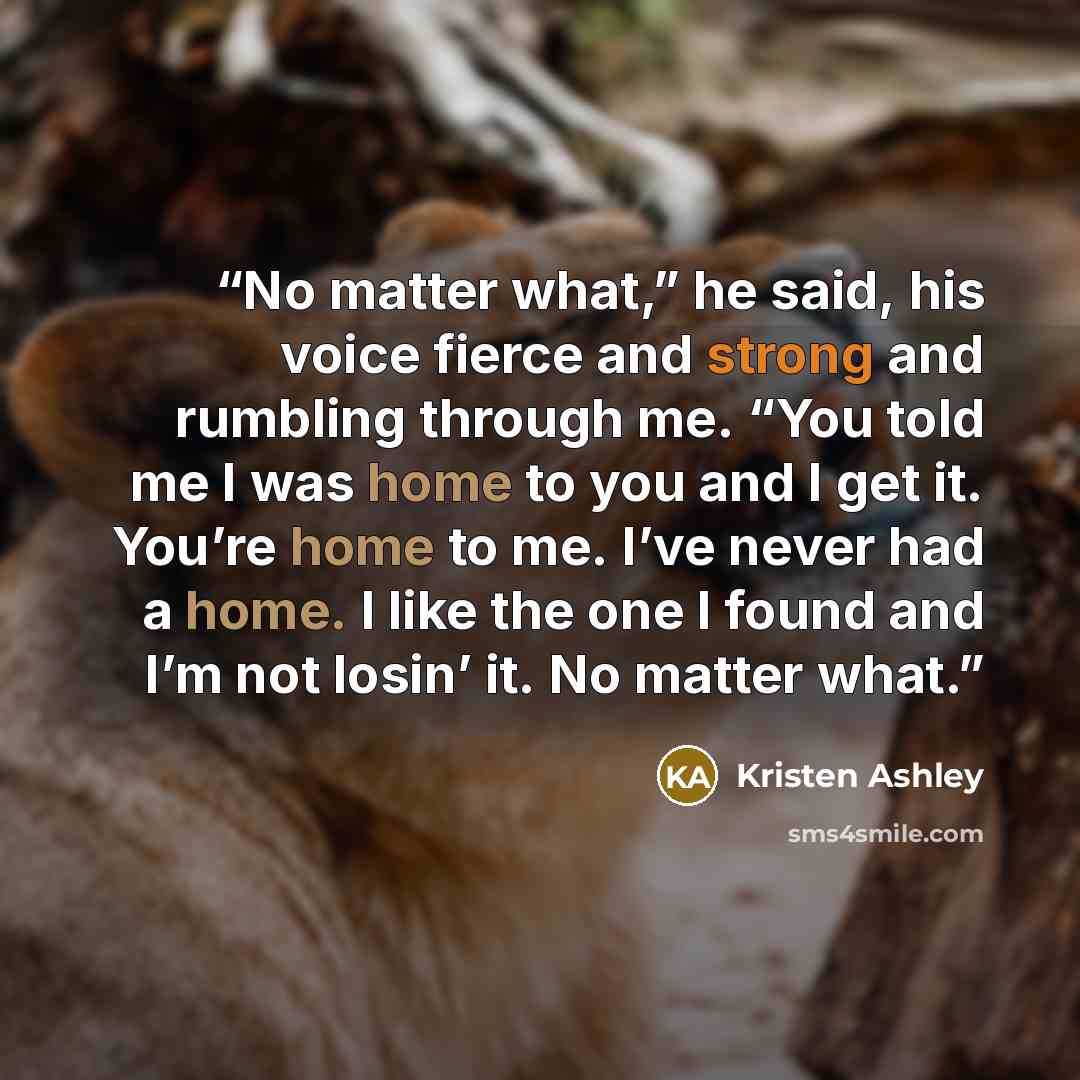 “No matter what,” he said, his voice fierce and strong and rumbling through me. “You told me I was home to you and I get it. You’re home to me. I’ve never had a home. I like the one I found and I’m not losin’ it. No matter what.” quote by Kristen Ashley
