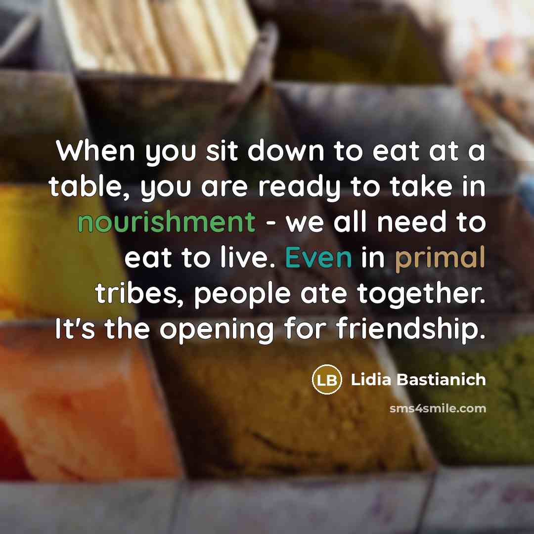 “When you sit down to eat at a table, you are ready to take in nourishment - we all need to eat to live. Even in primal tribes, people ate together. It's the opening for friendship.” quote by Lidia Bastianich