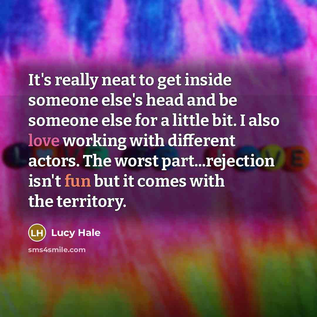 “It's really neat to get inside someone else's head and be someone else for a little bit. I also love working with different actors. The worst part...rejection isn't fun but it comes with the territory.” quote by Lucy Hale