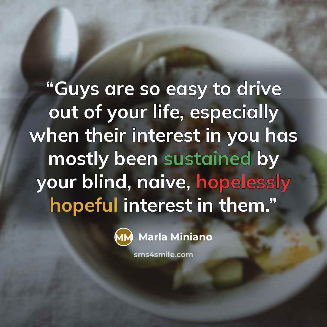 “Guys are so easy to drive out of your life, especially when their interest in you has mostly been sustained by your blind, naive, hopelessly hopeful interest in them.” quote by Marla Miniano