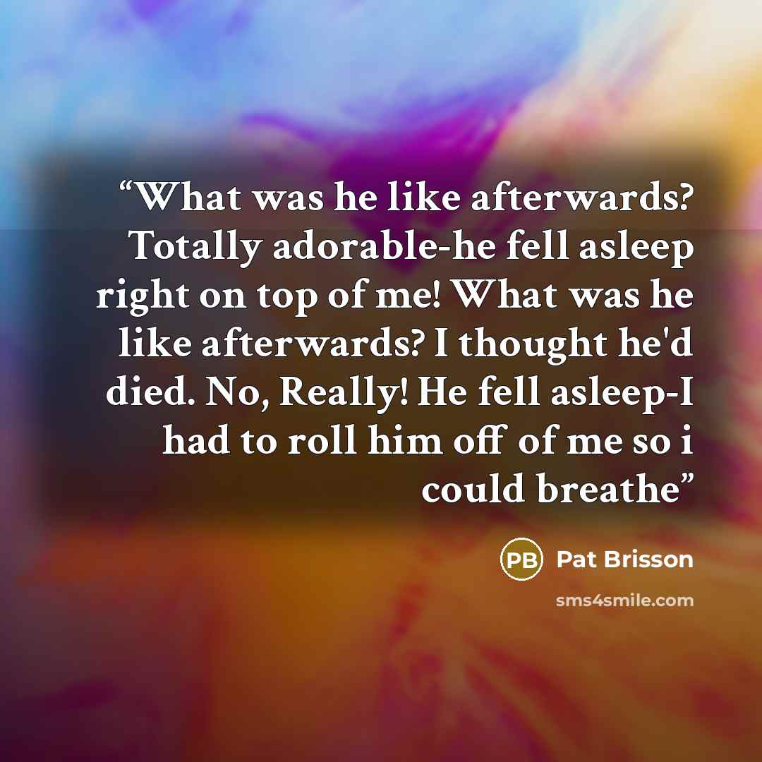 “What was he like afterwards? Totally adorable-he fell asleep right on top of me! What was he like afterwards? I thought he'd died. No, Really! He fell asleep-I had to roll him off of me so i could breathe” quote by Pat Brisson