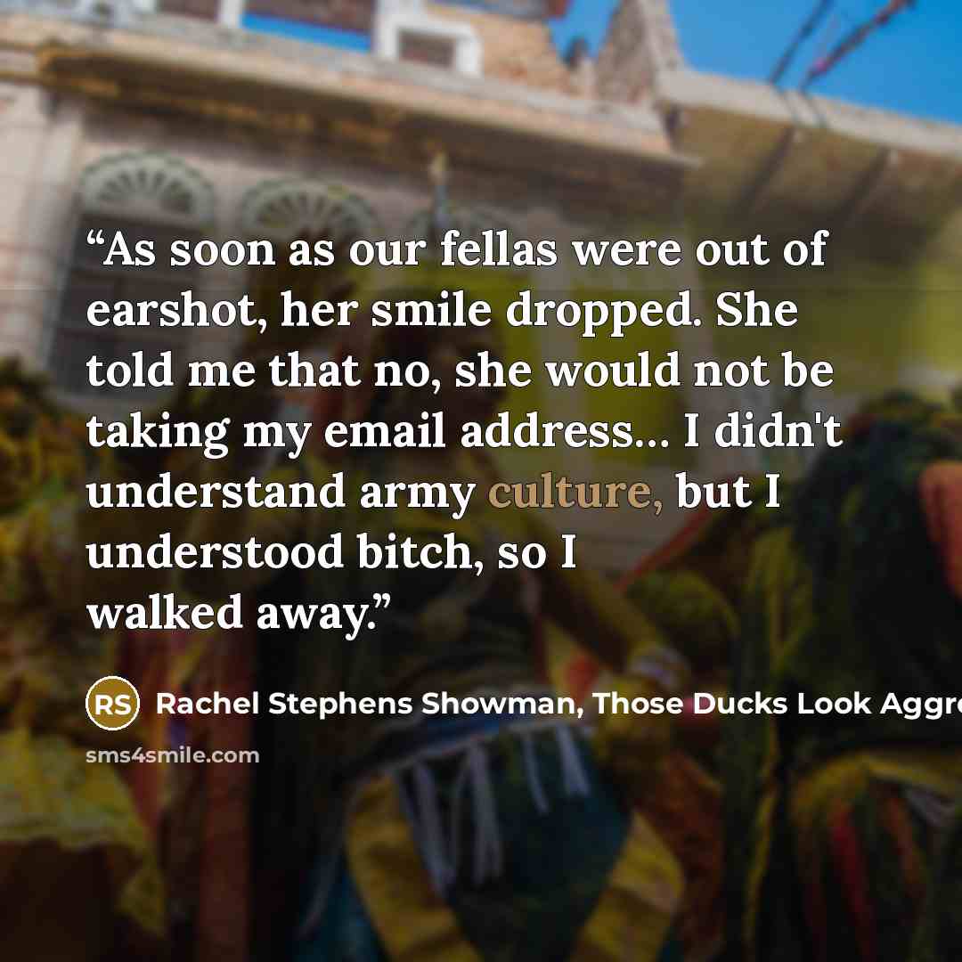 “As soon as our fellas were out of earshot, her smile dropped. She told me that no, she would not be taking my email address… I didn't understand army culture, but I understood bitch, so I walked away.” quote by Rachel Stephens Showman, Those Ducks Look Aggressive