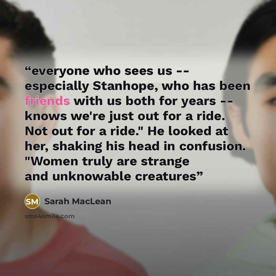 “everyone who sees us -- especially Stanhope, who has been friends with us both for years -- knows we're just out for a ride. Not out for a ride." He looked at her, shaking his head in confusion. "Women truly are strange and unknowable creatures” quote by Sarah MacLean