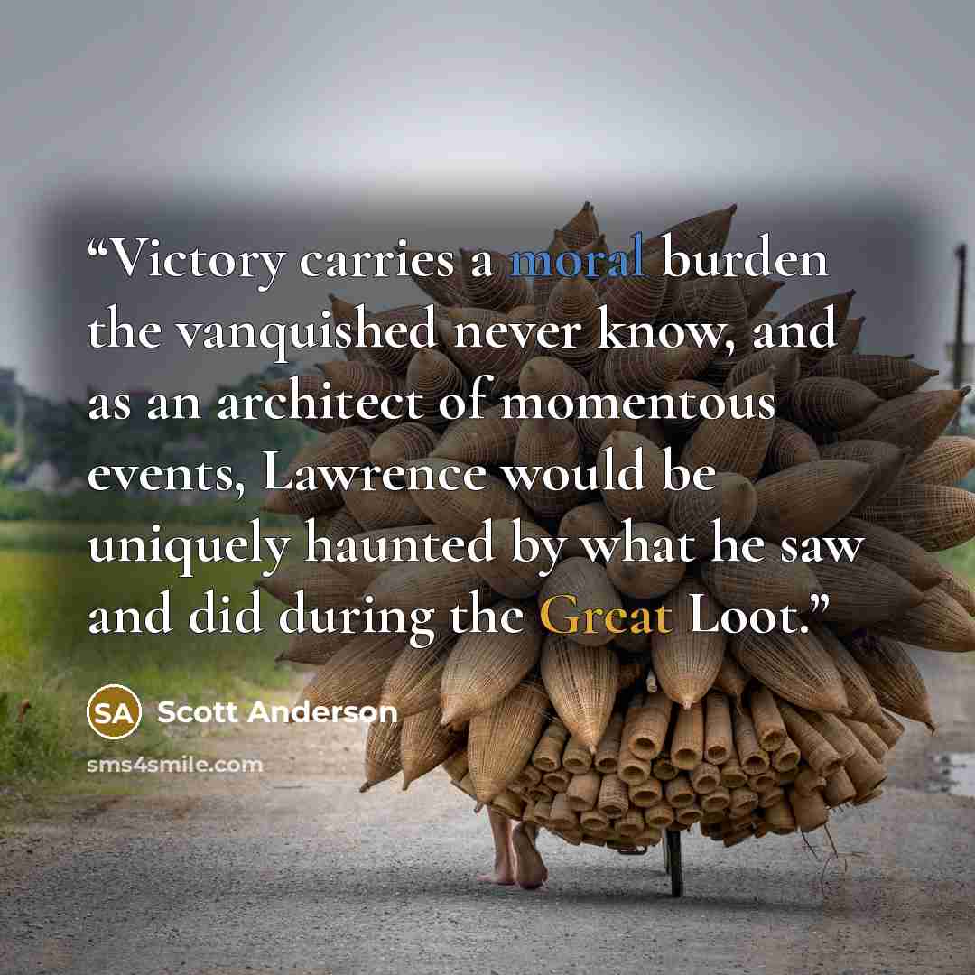 “Victory carries a moral burden the vanquished never know, and as an architect of momentous events, Lawrence would be uniquely haunted by what he saw and did during the Great Loot.” quote by Scott Anderson