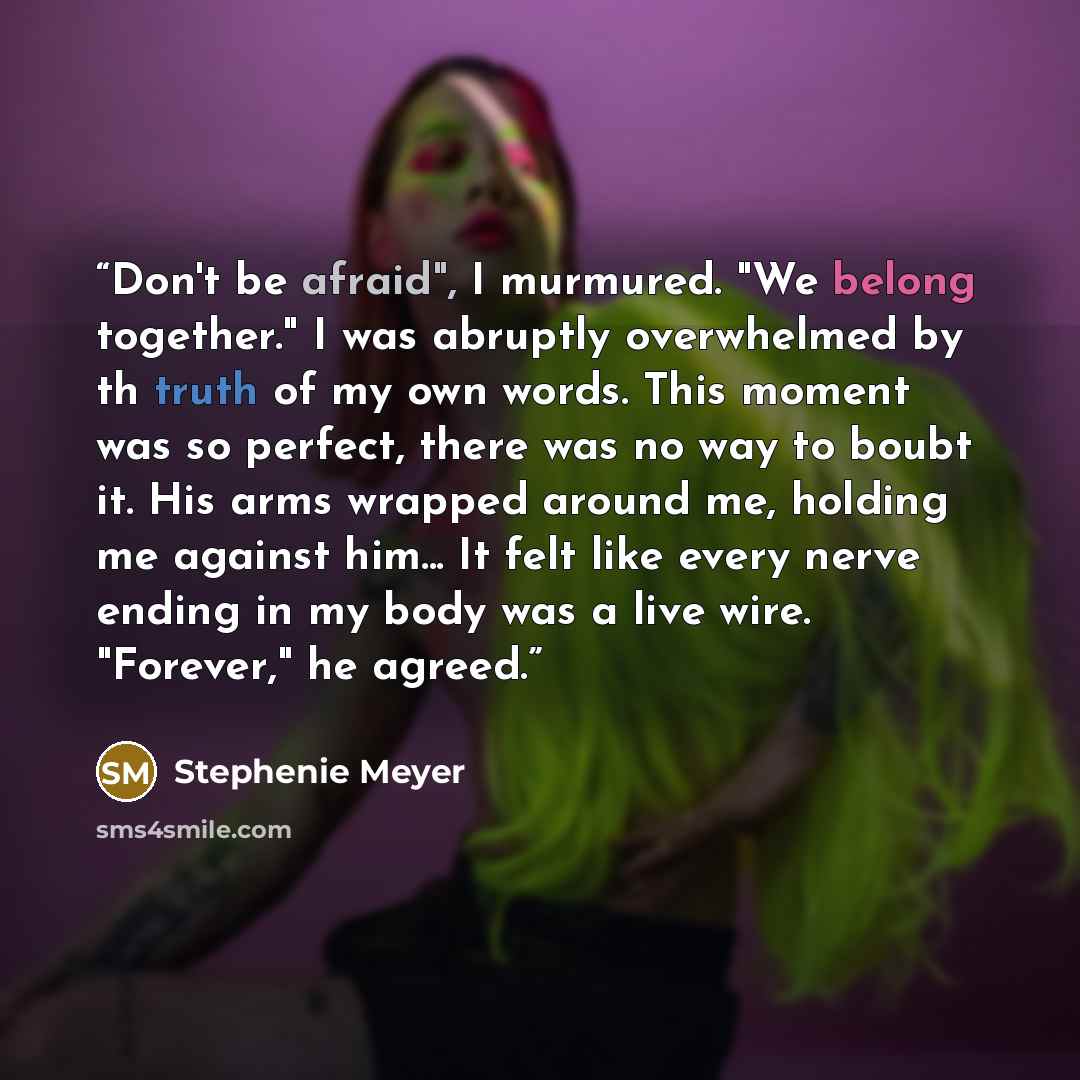 “Don't be afraid", I murmured. "We belong together." I was abruptly overwhelmed by th truth of my own words. This moment was so perfect, there was no way to boubt it. His arms wrapped around me, holding me against him... It felt like every nerve ending in my body was a live wire. "Forever," he…” quote by Stephenie Meyer