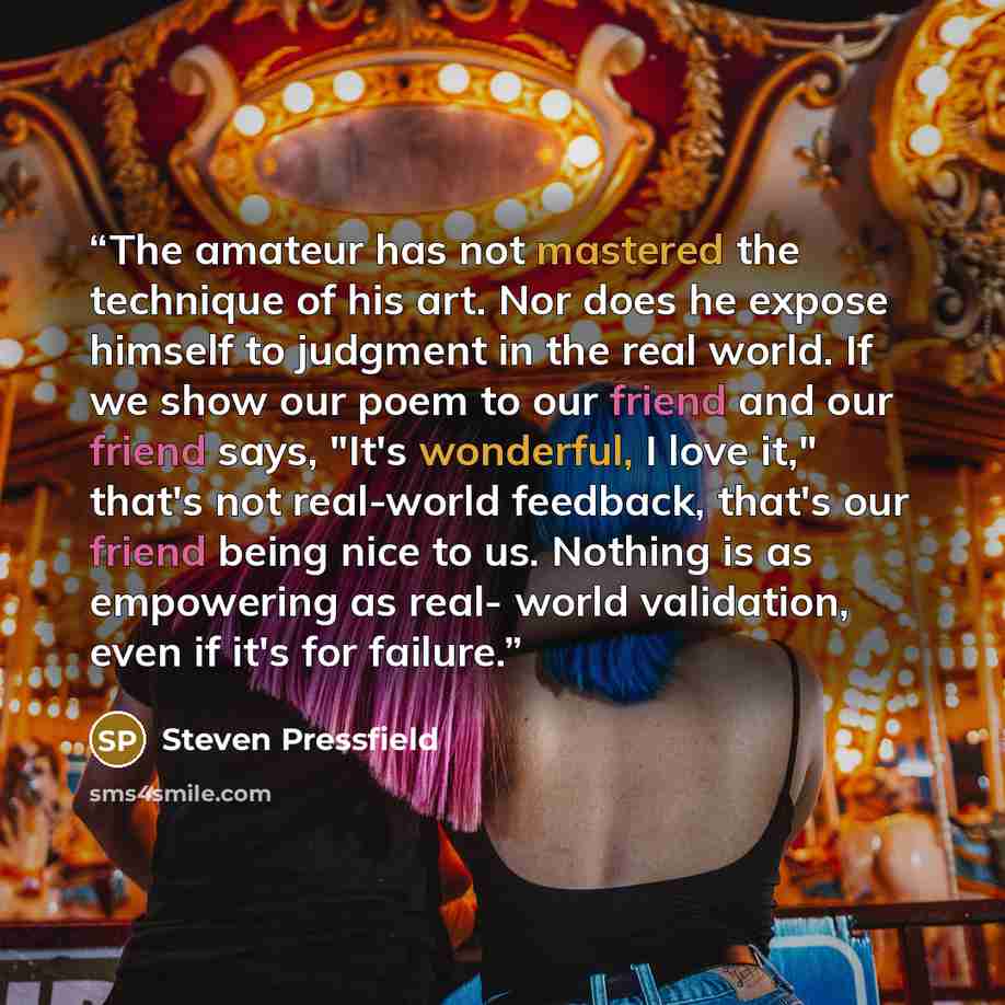 “The amateur has not mastered the technique of his art. Nor does he expose himself to judgment in the real world. If we show our poem to our friend and our friend says, "It's wonderful, I love it," that's not real-world feedback, that's our friend being nice to us. Nothing is as empowering as real…” quote by Steven Pressfield
