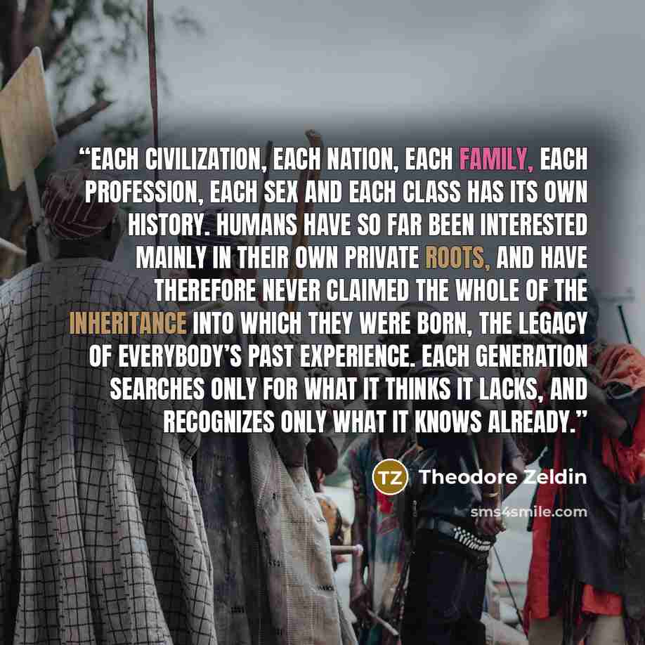 “Each civilization, each nation, each family, each profession, each sex and each class has its own history. Humans have so far been interested mainly in their own private roots, and have therefore never claimed the whole of the inheritance into which they were born, the legacy of everybody’s past…” quote by Theodore Zeldin