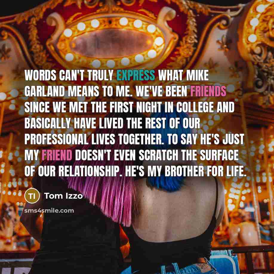 “Words can't truly express what Mike Garland means to me. We've been friends since we met the first night in college and basically have lived the rest of our professional lives together. To say he's just my friend doesn't even scratch the surface of our relationship. He's my brother for life.” quote by Tom Izzo