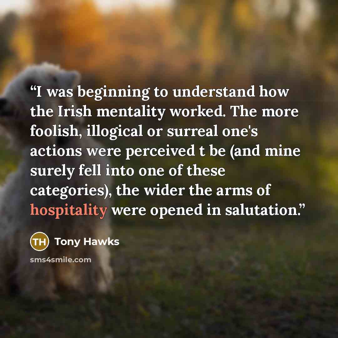“I was beginning to understand how the Irish mentality worked. The more foolish, illogical or surreal one's actions were perceived t be (and mine surely fell into one of these categories), the wider the arms of hospitality were opened in salutation.” quote by Tony Hawks