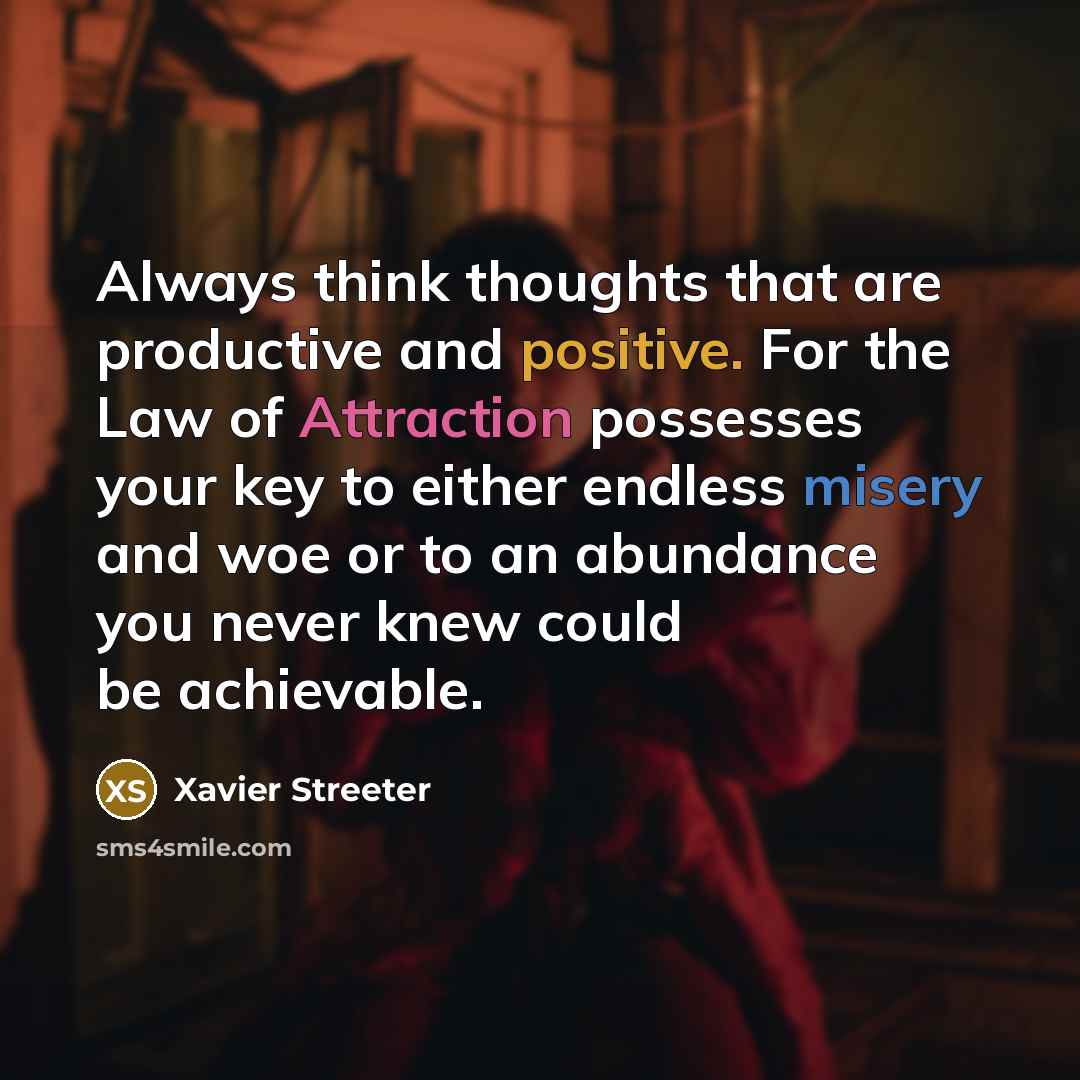 “Always think thoughts that are productive and positive. For the Law of Attraction possesses your key to either endless misery and woe or to an abundance you never knew could be achievable.” quote by Xavier Streeter