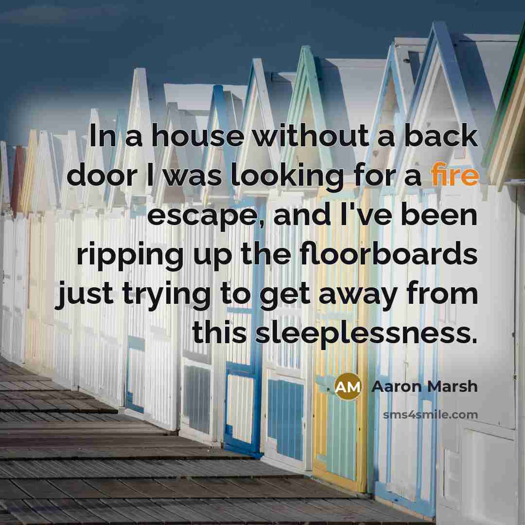 “In a house without a back door I was looking for a fire escape, and I've been ripping up the floorboards just trying to get away from this sleeplessness.” quote by Aaron Marsh