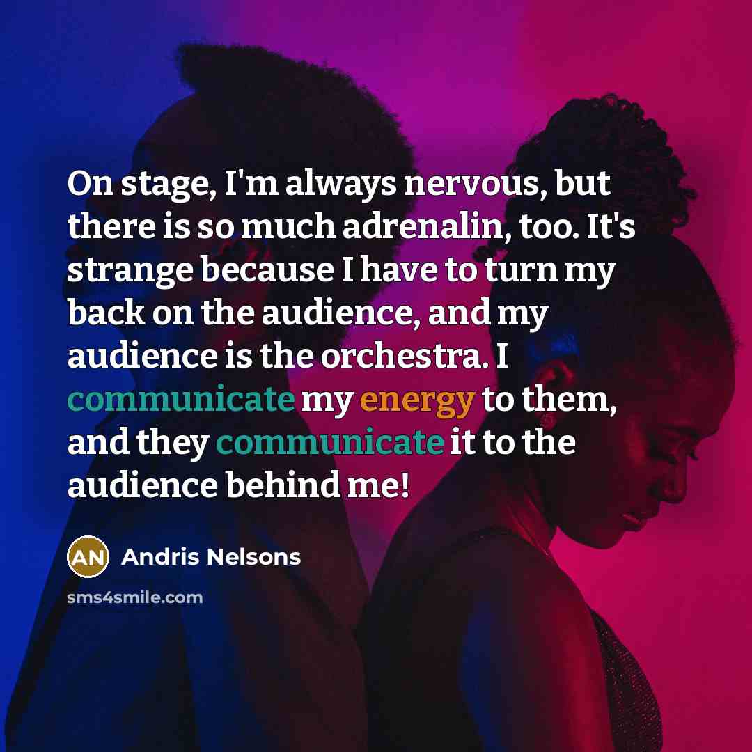 “On stage, I'm always nervous, but there is so much adrenalin, too. It's strange because I have to turn my back on the audience, and my audience is the orchestra. I communicate my energy to them, and they communicate it to the audience behind me!” quote by Andris Nelsons