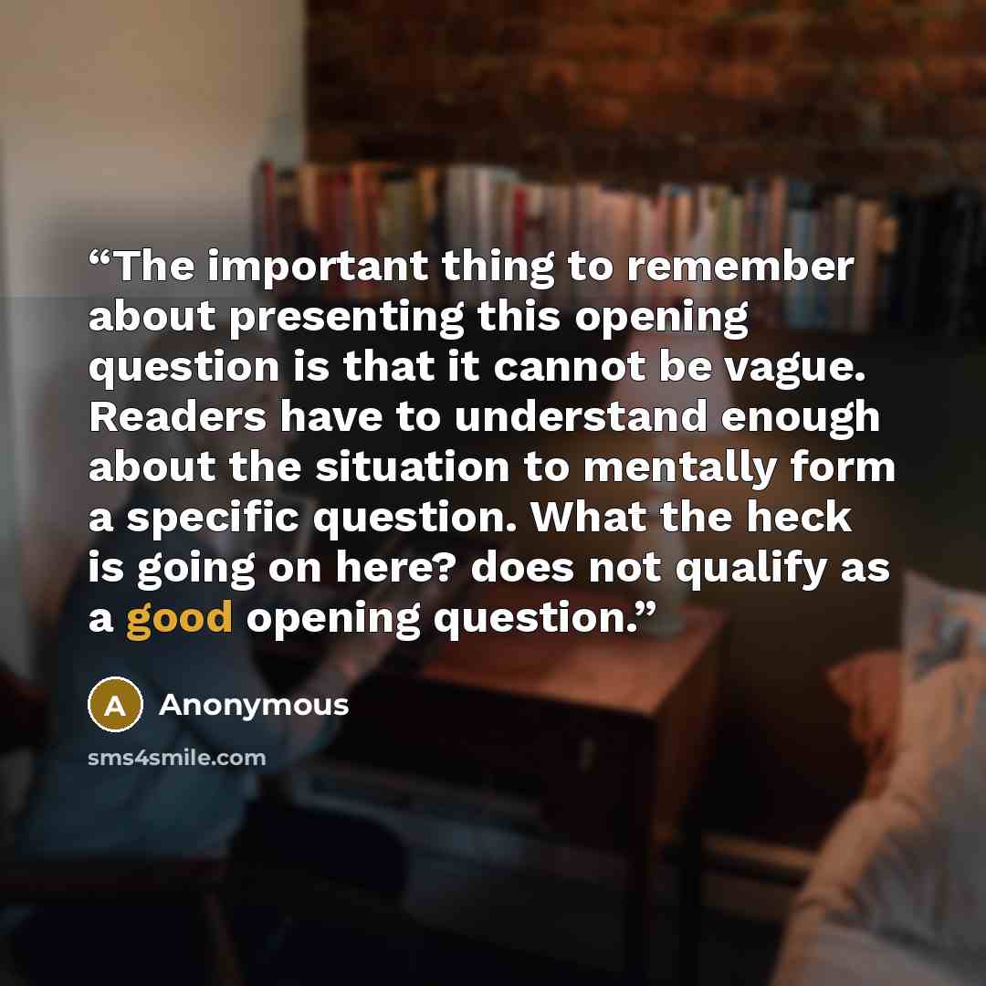 “The important thing to remember about presenting this opening question is that it cannot be vague. Readers have to understand enough about the situation to mentally form a specific question. What the heck is going on here? does not qualify as a good opening question.” quote by Anonymous
