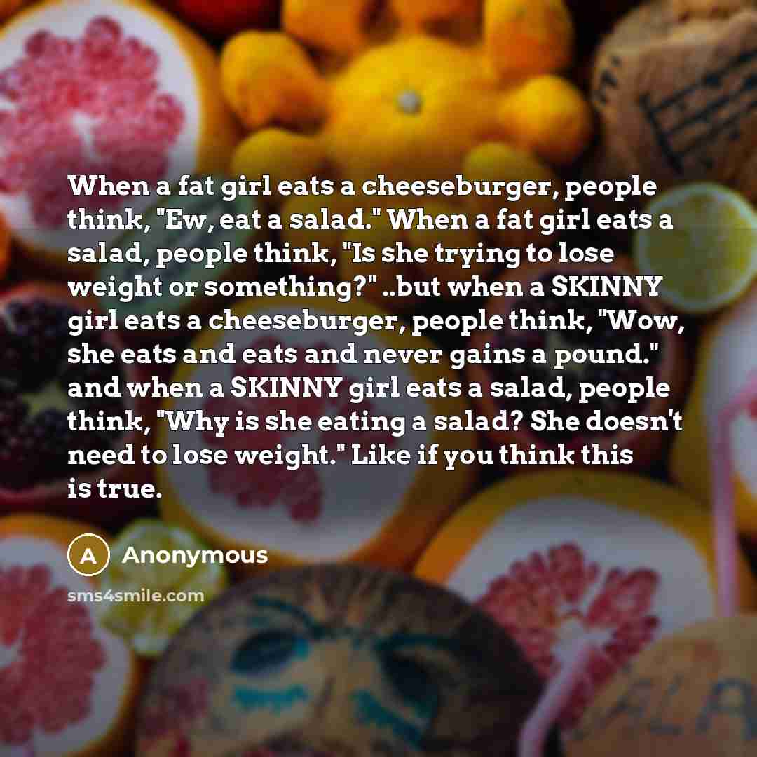“When a fat girl eats a cheeseburger, people think, "Ew, eat a salad." When a fat girl eats a salad, people think, "Is she trying to lose weight or something?" ..but when a SKINNY girl eats a cheeseburger, people think, "Wow, she eats and eats and never gains a pound." and when a SKINNY girl eats a…” quote by Anonymous