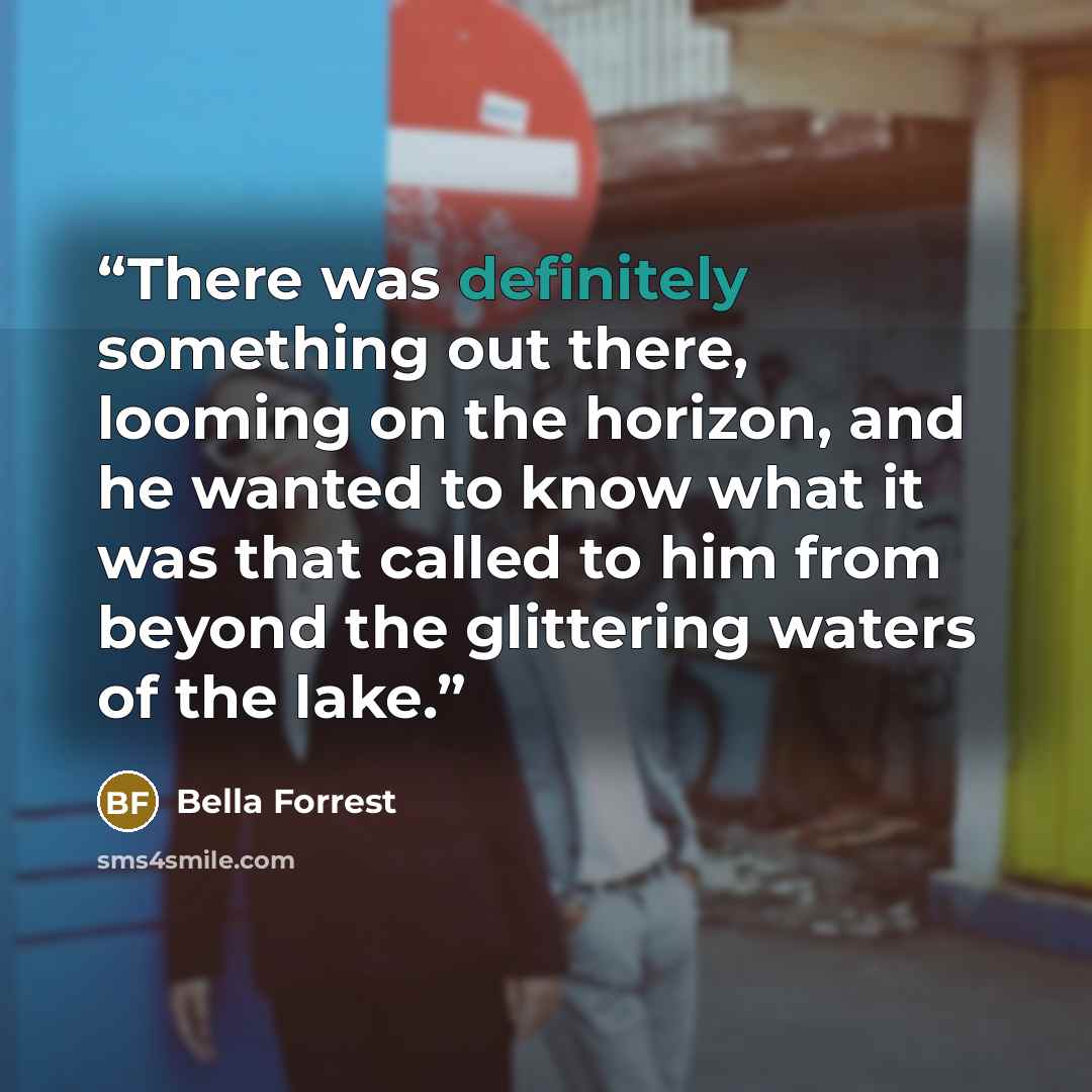 “There was definitely something out there, looming on the horizon, and he wanted to know what it was that called to him from beyond the glittering waters of the lake.” quote by Bella Forrest