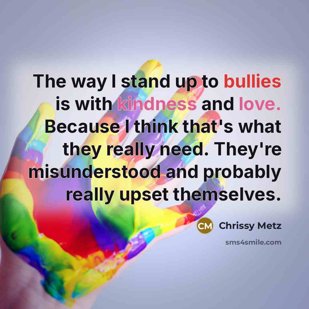 “The way I stand up to bullies is with kindness and love. Because I think that's what they really need. They're misunderstood and probably really upset themselves.” quote by Chrissy Metz