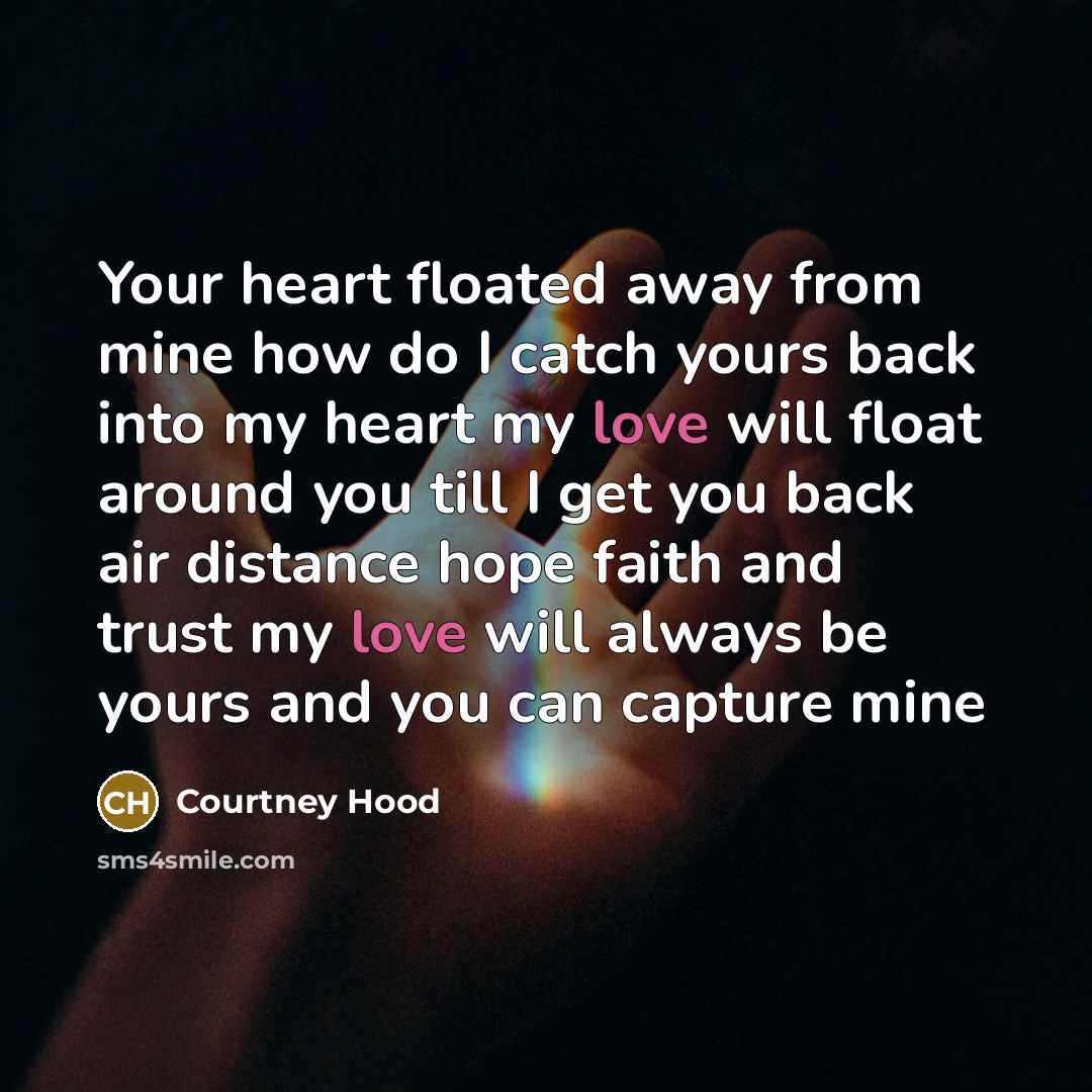 “Your heart floated away from mine how do I catch yours back into my heart my love will float around you till I get you back air distance hope faith and trust my love will always be yours and you can capture mine” quote by Courtney Hood