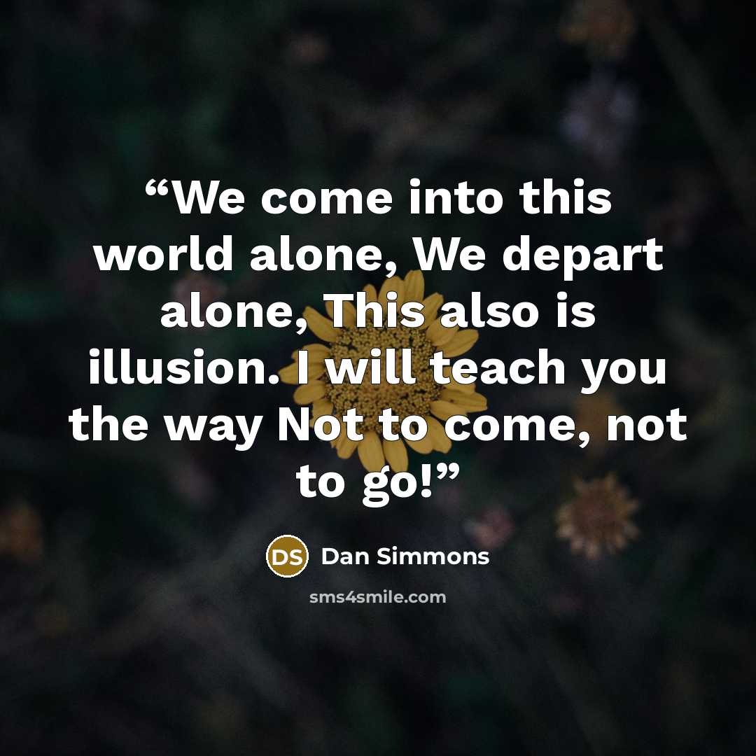 “We come into this world alone, We depart alone, This also is illusion. I will teach you the way Not to come, not to go!” quote by Dan Simmons