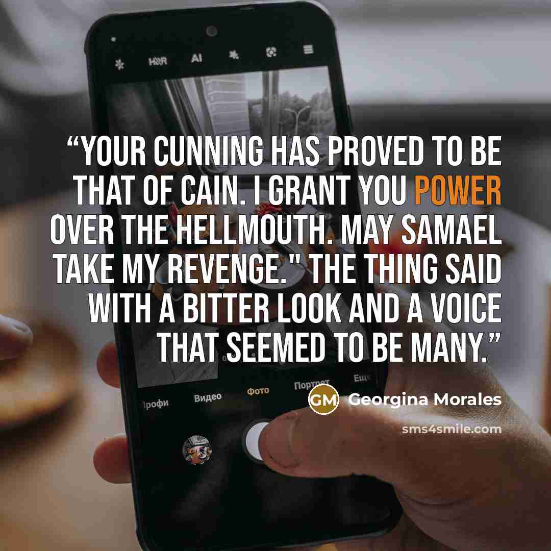 “Your cunning has proved to be that of Cain. I grant you power over the Hellmouth. May Samael take my revenge." The thing said with a bitter look and a voice that seemed to be many.” quote by Georgina Morales