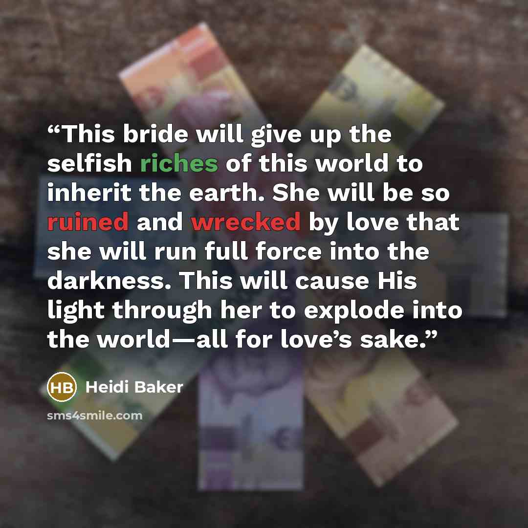 “This bride will give up the selfish riches of this world to inherit the earth. She will be so ruined and wrecked by love that she will run full force into the darkness. This will cause His light through her to explode into the world—all for love’s sake.” quote by Heidi Baker