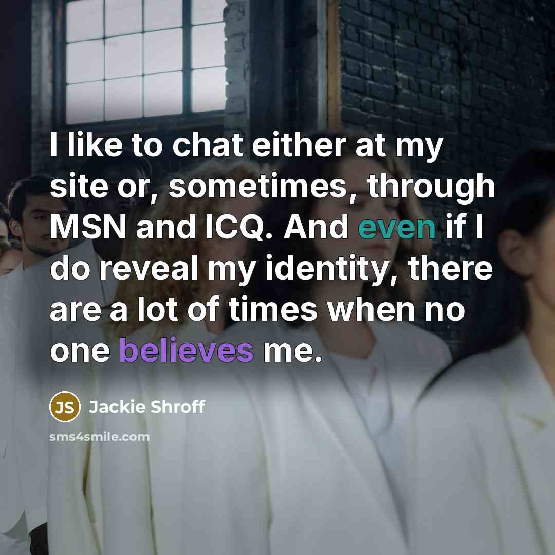 “I like to chat either at my site or, sometimes, through MSN and ICQ. And even if I do reveal my identity, there are a lot of times when no one believes me.” quote by Jackie Shroff