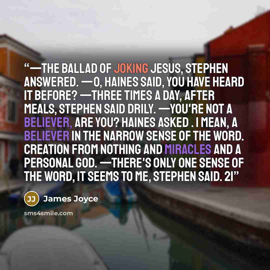 “—The ballad of joking Jesus, Stephen answered. —O, Haines said, you have heard it before? —Three times a day, after meals, Stephen said drily. —You're not a believer, are you? Haines asked . I mean, a believer in the narrow sense of the word. Creation from nothing and miracles and a personal God…” quote by James Joyce