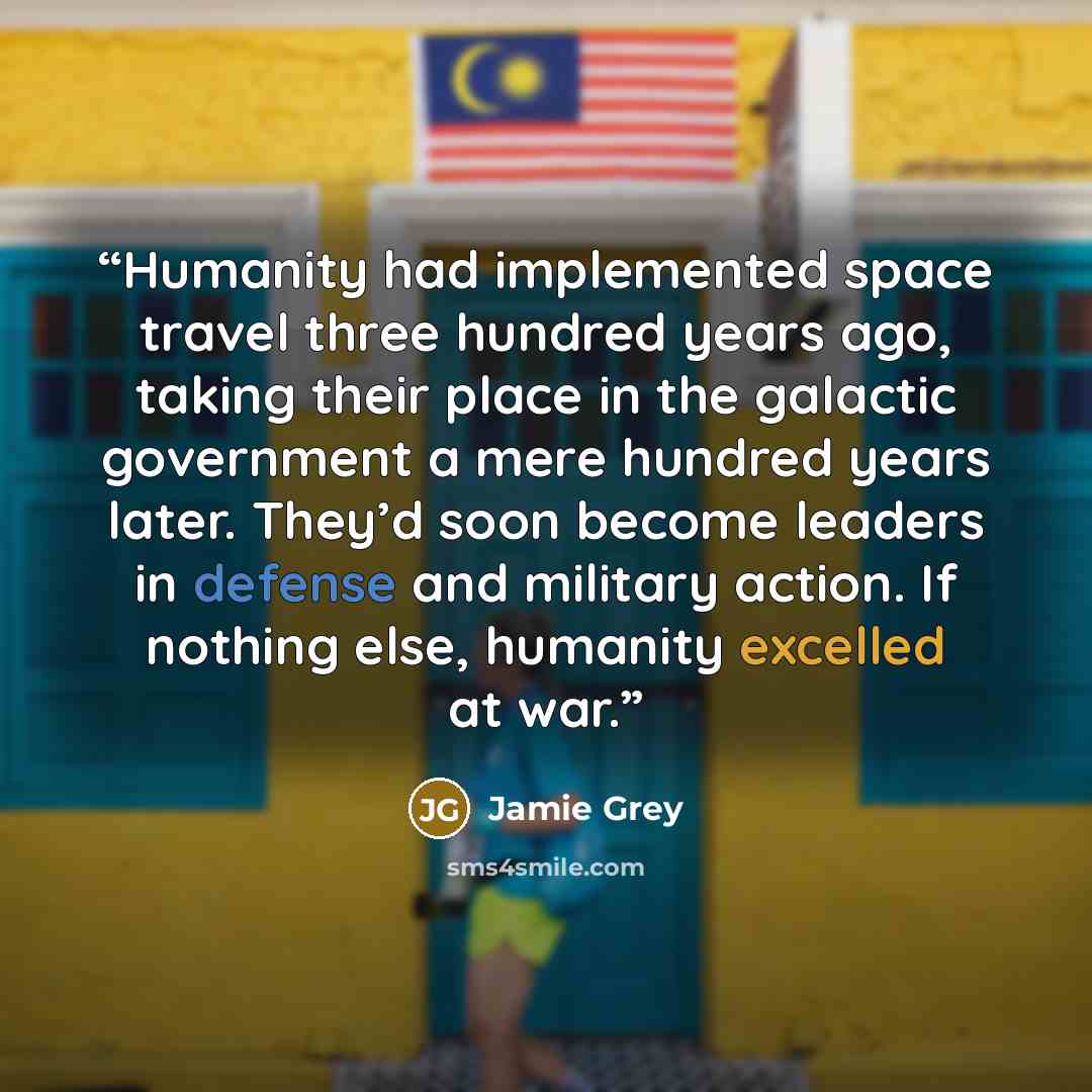 “Humanity had implemented space travel three hundred years ago, taking their place in the galactic government a mere hundred years later. They’d soon become leaders in defense and military action. If nothing else, humanity excelled at war.” quote by Jamie Grey