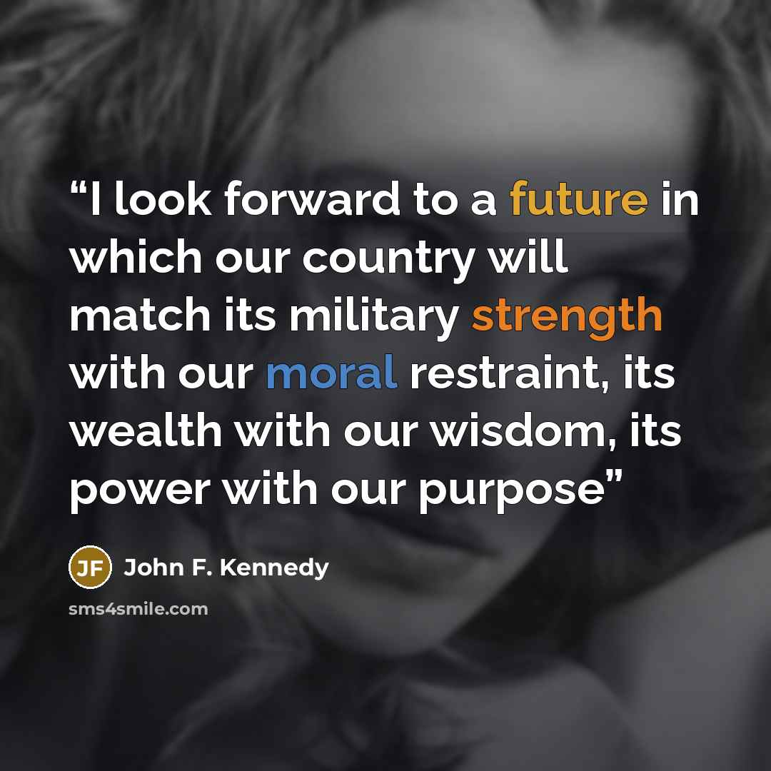 “I look forward to a future in which our country will match its military strength with our moral restraint, its wealth with our wisdom, its power with our purpose” quote by John F. Kennedy