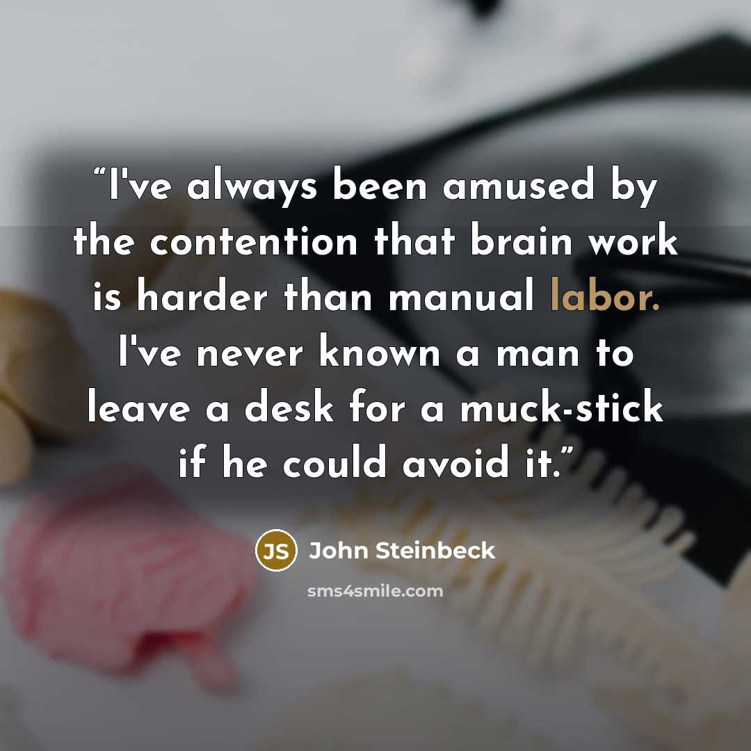 “I've always been amused by the contention that brain work is harder than manual labor. I've never known a man to leave a desk for a muck-stick if he could avoid it.” quote by John Steinbeck