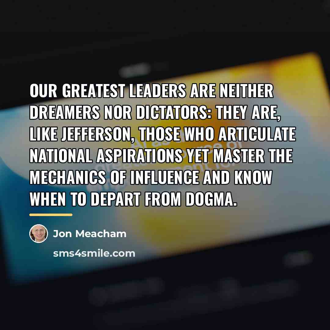 “Our greatest leaders are neither dreamers nor dictators: They are,…” quote by Jon Meacham