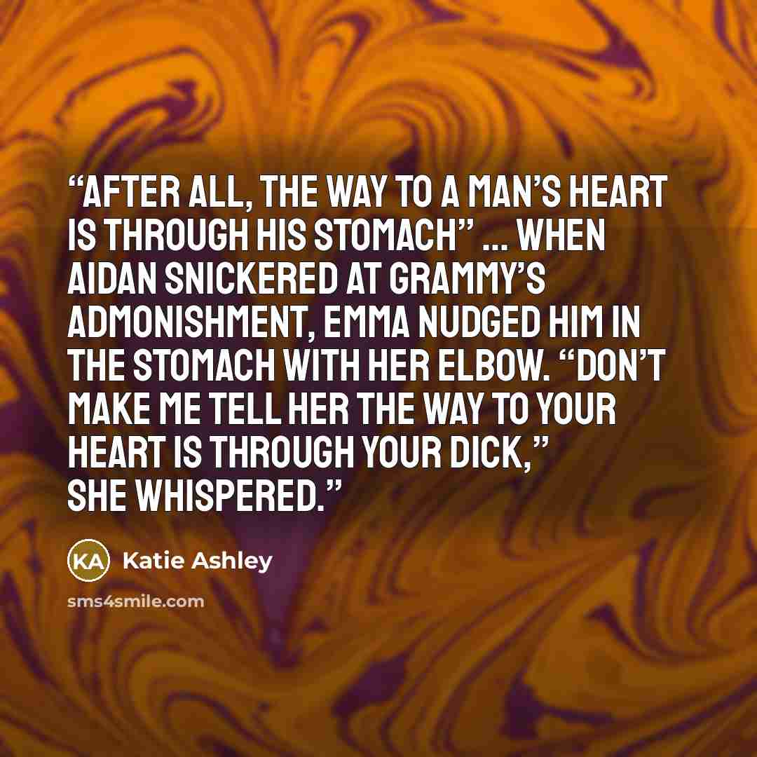 “After all, the way to a man’s heart is through his stomach” … When Aidan snickered at Grammy’s admonishment, Emma nudged him in the stomach with her elbow. “Don’t make me tell her the way to your heart is through your dick,” she whispered.” quote by Katie Ashley