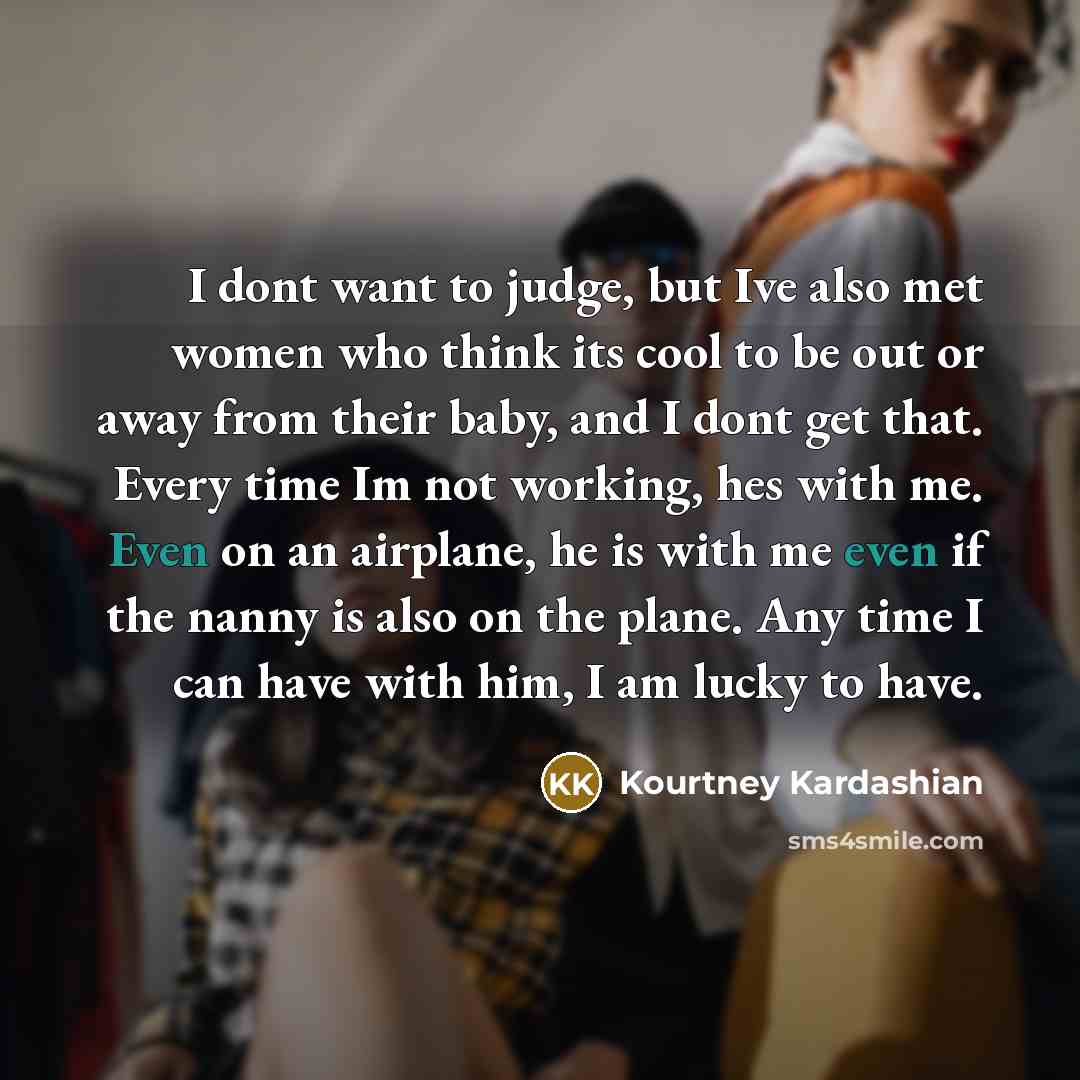 “I dont want to judge, but Ive also met women who think its cool to be out or away from their baby, and I dont get that. Every time Im not working, hes with me. Even on an airplane, he is with me even if the nanny is also on the plane. Any time I can have with him, I am lucky to have.” quote by Kourtney Kardashian