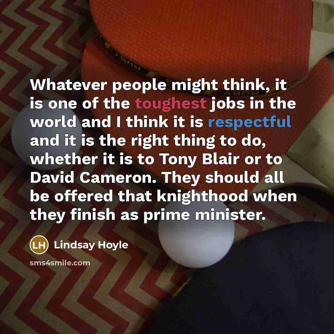“Whatever people might think, it is one of the toughest jobs in the world and I think it is respectful and it is the right thing to do, whether it is to Tony Blair or to David Cameron. They should all be offered that knighthood when they finish as prime minister.” quote by Lindsay Hoyle